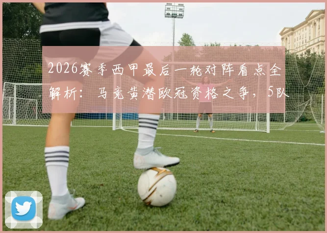 2026赛季西甲最后一轮对阵看点全解析:马竞黄潜欧冠资格之争,5队抢3个保级名额生死战