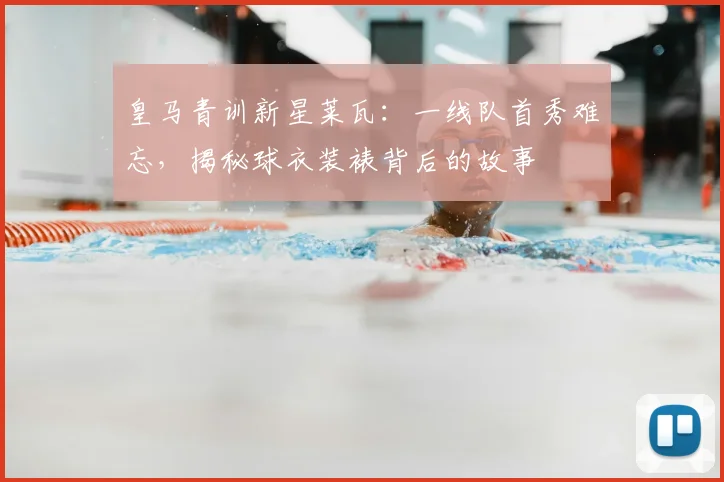 皇马青训新星莱瓦:一线队首秀难忘,揭秘球衣装裱背后的故事