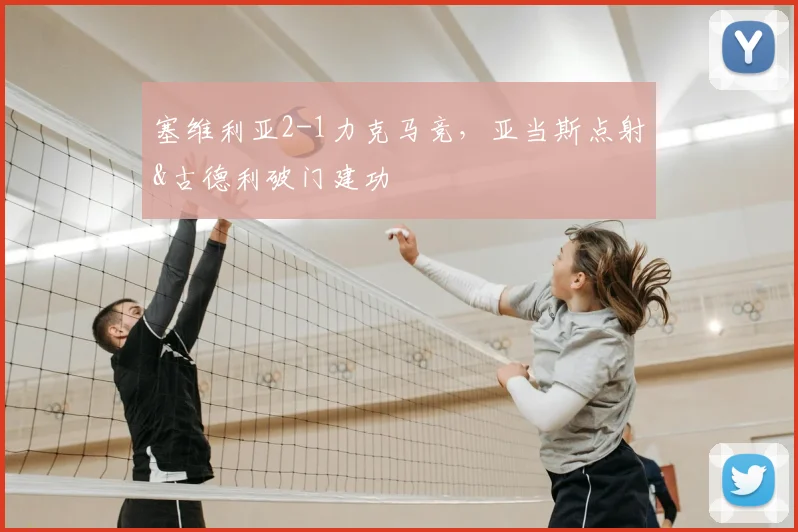 塞维利亚2-1力克马竞，亚当斯点射&古德利破门建功