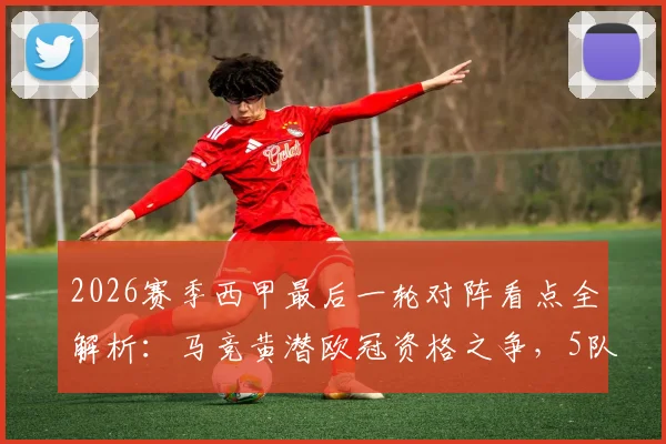 2026赛季西甲最后一轮对阵看点全解析:马竞黄潜欧冠资格之争,5队抢3个保级名额生死战