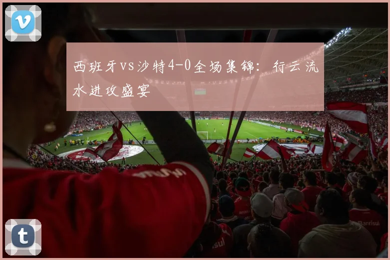 西班牙vs沙特4-0全场集锦:行云流水进攻盛宴