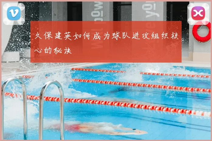 久保建英如何成为球队进攻组织核心的秘诀