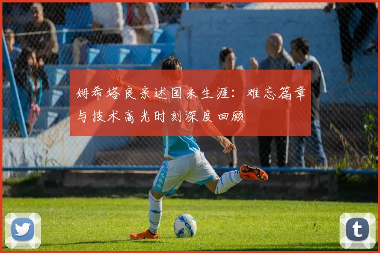 姆希塔良亲述国米生涯:难忘篇章与技术高光时刻深度回顾