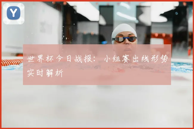 世界杯今日战报：小组赛出线形势实时解析