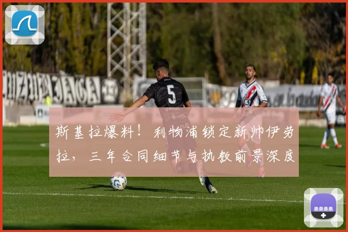 斯基拉爆料！利物浦锁定新帅伊劳拉，三年合同细节与执教前景深度解析