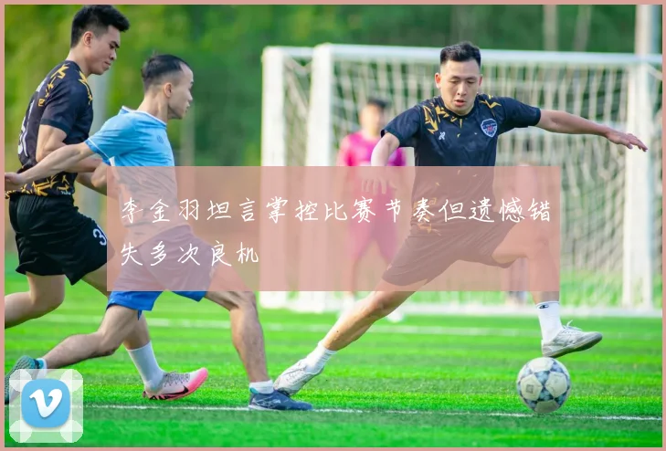 李金羽坦言掌控比赛节奏但遗憾错失多次良机
