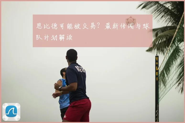 恩比德可能被交易？最新传闻与球队计划解读